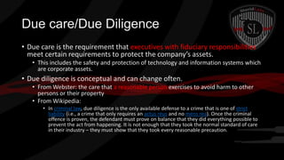 Due care/Due Diligence
• Due care is the requirement that executives with fiduciary responsibilities
meet certain requirements to protect the company’s assets.
• This includes the safety and protection of technology and information systems which
are corporate assets.

• Due diligence is conceptual and can change often.
• From Webster: the care that a reasonable person exercises to avoid harm to other
persons or their property
• From Wikipedia:
• In criminal law, due diligence is the only available defense to a crime that is one of strict
liability (i.e., a crime that only requires an actus reus and no mens rea). Once the criminal
offence is proven, the defendant must prove on balance that they did everything possible to
prevent the act from happening. It is not enough that they took the normal standard of care
in their industry – they must show that they took every reasonable precaution.

 
