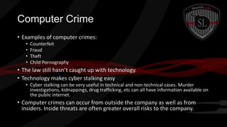 Computer Crime
• Examples of computer crimes:
•
•
•
•

Counterfeit
Fraud
Theft
Child Pornography

• The law still hasn’t caught up with technology.
• Technology makes cyber stalking easy
• Cyber stalking can be very useful in technical and non-technical cases. Murder
investigations, kidnappings, drug trafficking, etc can all have information available on
the public internet.

• Computer crimes can occur from outside the company as well as from
insiders. Inside threats are often greater overall risks to the company.

 