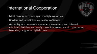 International Cooperation
• Most computer crimes span multiple countries.
• Borders and jurisdiction causes lots of issues.
• A country can prosecute spammers, scammers, and internet
criminals, but they can easily move to a country which promotes,
tolerates, or ignores digital crime.

 