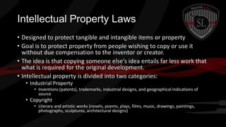 Intellectual Property Laws
• Designed to protect tangible and intangible items or property
• Goal is to protect property from people wishing to copy or use it
without due compensation to the inventor or creator.
• The idea is that copying someone else's idea entails far less work that
what is required for the original development.
• Intellectual property is divided into two categories:
• Industrial Property
• Inventions (patents), trademarks, industrial designs, and geographical indications of
source

• Copyright
• Literary and artistic works (novels, poems, plays, films, music, drawings, paintings,
photographs, sculptures, architectural designs)

 