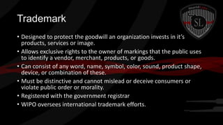 Trademark
• Designed to protect the goodwill an organization invests in it’s
products, services or image.
• Allows exclusive rights to the owner of markings that the public uses
to identify a vendor, merchant, products, or goods.
• Can consist of any word, name, symbol, color, sound, product shape,
device, or combination of these.
• Must be distinctive and cannot mislead or deceive consumers or
violate public order or morality.
• Registered with the government registrar
• WIPO oversees international trademark efforts.

 