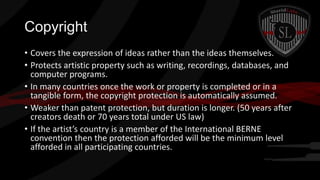 Copyright
• Covers the expression of ideas rather than the ideas themselves.
• Protects artistic property such as writing, recordings, databases, and
computer programs.
• In many countries once the work or property is completed or in a
tangible form, the copyright protection is automatically assumed.
• Weaker than patent protection, but duration is longer. (50 years after
creators death or 70 years total under US law)
• If the artist’s country is a member of the International BERNE
convention then the protection afforded will be the minimum level
afforded in all participating countries.

 