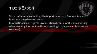 Import/Export
• Some software may be illegal to import or export. Example is some
types of encryption software.
• Information Security professionals should check local laws especially
when working internationally (or choosing employees or datacenters
overseas).

 