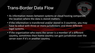 Trans-Border Data Flow
• As information moves between systems or cloud hosting companies,
the location where the data is stored matters.
• If the information is transferred and/or stored in 3 countries, you may
have to edeal with three or more jurisdictions and three different
legal systems.
• If the organization who owns the server is a member of a different
country, sometimes their home country can gain jurisdiction over the
server even if it’s in another country.

 