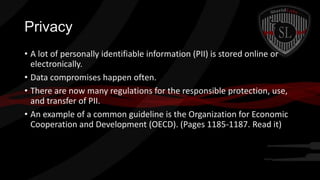 Privacy
• A lot of personally identifiable information (PII) is stored online or
electronically.
• Data compromises happen often.
• There are now many regulations for the responsible protection, use,
and transfer of PII.
• An example of a common guideline is the Organization for Economic
Cooperation and Development (OECD). (Pages 1185-1187. Read it)

 