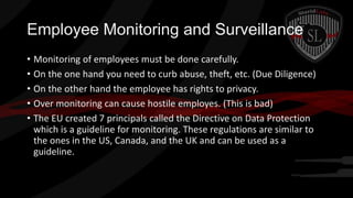 Employee Monitoring and Surveillance
• Monitoring of employees must be done carefully.
• On the one hand you need to curb abuse, theft, etc. (Due Diligence)
• On the other hand the employee has rights to privacy.
• Over monitoring can cause hostile employes. (This is bad)
• The EU created 7 principals called the Directive on Data Protection
which is a guideline for monitoring. These regulations are similar to
the ones in the US, Canada, and the UK and can be used as a
guideline.

 
