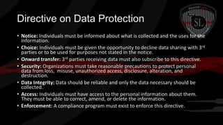 Directive on Data Protection
• Notice: Individuals must be informed about what is collected and the uses for the
information.
• Choice: Individuals must be given the opportunity to decline data sharing with 3rd
parties or to be used for purposes not stated in the notice.
• Onward transfer: 3rd parties receiving data must also subscribe to this directive.
• Security: Organizations must take reasonable precautions to protect personal
data from loss, misuse, unauthorized access, disclosure, alteration, and
destruction.
• Data Integrity: Data should be reliable and only the data necessary should be
collected.
• Access: Individuals must have access to the personal information about them.
They must be able to correct, amend, or delete the information.
• Enforcement: A compliance program must exist to enforce this directive.

 
