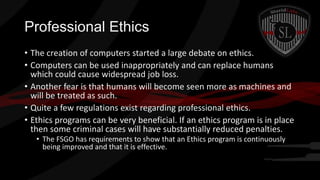 Professional Ethics
• The creation of computers started a large debate on ethics.
• Computers can be used inappropriately and can replace humans
which could cause widespread job loss.
• Another fear is that humans will become seen more as machines and
will be treated as such.
• Quite a few regulations exist regarding professional ethics.
• Ethics programs can be very beneficial. If an ethics program is in place
then some criminal cases will have substantially reduced penalties.
• The FSGO has requirements to show that an Ethics program is continuously
being improved and that it is effective.

 