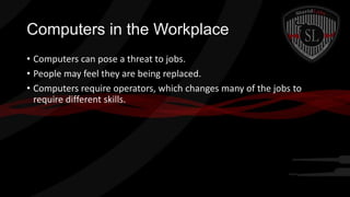 Computers in the Workplace
• Computers can pose a threat to jobs.
• People may feel they are being replaced.
• Computers require operators, which changes many of the jobs to
require different skills.

 
