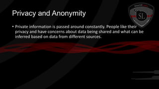 Privacy and Anonymity
• Private information is passed around constantly. People like their
privacy and have concerns about data being shared and what can be
inferred based on data from different sources.

 