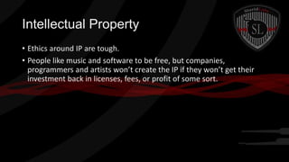 Intellectual Property
• Ethics around IP are tough.
• People like music and software to be free, but companies,
programmers and artists won’t create the IP if they won’t get their
investment back in licenses, fees, or profit of some sort.

 