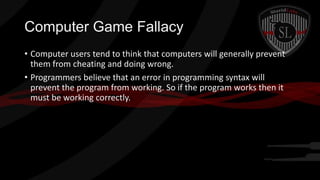 Computer Game Fallacy
• Computer users tend to think that computers will generally prevent
them from cheating and doing wrong.
• Programmers believe that an error in programming syntax will
prevent the program from working. So if the program works then it
must be working correctly.

 