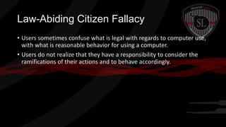 Law-Abiding Citizen Fallacy
• Users sometimes confuse what is legal with regards to computer use,
with what is reasonable behavior for using a computer.
• Users do not realize that they have a responsibility to consider the
ramifications of their actions and to behave accordingly.

 