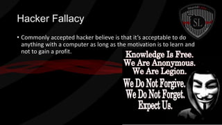 Hacker Fallacy
• Commonly accepted hacker believe is that it’s acceptable to do
anything with a computer as long as the motivation is to learn and
not to gain a profit.

 