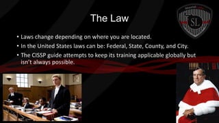 The Law
• Laws change depending on where you are located.
• In the United States laws can be: Federal, State, County, and City.
• The CISSP guide attempts to keep its training applicable globally but
isn’t always possible.

 