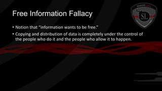 Free Information Fallacy
• Notion that “information wants to be free.”
• Copying and distribution of data is completely under the control of
the people who do it and the people who allow it to happen.

 