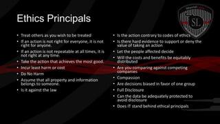 Ethics Principals
• Treat others as you wish to be treated
• If an action is not right for everyone, it is not
right for anyone.
• If an action is not repeatable at all times, it is
not right at any time.
• Take the action that achieves the most good.
• Incur least harm or cost
• Do No Harm
• Assume that all property and information
belongs to someone.
• Is it against the law

• Is the action contrary to codes of ethics
• Is there hard evidence to support or deny the
value of taking an action
• Let the people affected decide
• Will the costs and benefits be equitably
distributed
• Are you comparing against competing
companies
• Compassion
• Are decisions biased in favor of one group
• Full Disclosure
• Can the data be adequately protected to
avoid disclosure
• Does IT stand behind ethical principals

 
