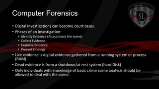 Computer Forensics
• Digital Investigations can become court cases.
• Phases of an investigation:
•
•
•
•

Identify Evidence (Also protect the scene)
Collect Evidence
Examine Evidence
Present Findings

• Live evidence is digital evidence gathered from a running system or process
(RAM)
• Dead evidence is from a shutdown/at rest system (hard Disk)
• Only individuals with knowledge of basic crime scene analysis should be
allowed to deal with the scene.

 