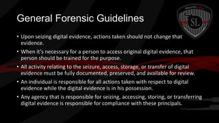 General Forensic Guidelines
• Upon seizing digital evidence, actions taken should not change that
evidence.
• When it’s necessary for a person to access original digital evidence, that
person should be trained for the purpose.
• All activity relating to the seizure, access, storage, or transfer of digital
evidence must be fully documented, preserved, and available for review.
• An individual is responsible for all actions taken with respect to digital
evidence while the digital evidence is in his possession.
• Any agency that is responsible for seizing, accessing, storing, or transferring
digital evidence is responsible for compliance with these principals.

 
