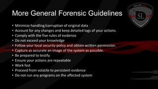 More General Forensic Guidelines
•
•
•
•
•
•
•
•
•
•
•

Minimize handling/corruption of original data
Account for any changes and keep detailed logs of your actions.
Comply with the five rules of evidence
Do not exceed your knowledge
Follow your local security policy and obtain written permission.
Capture as accurate an image of the system as possible.
Be prepared to testify
Ensure your actions are repeatable
Work fast
Proceed from volatile to persistent evidence
Do not run any programs on the affected system

 