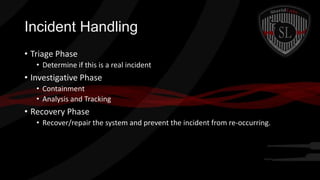 Incident Handling
• Triage Phase
• Determine if this is a real incident

• Investigative Phase
• Containment
• Analysis and Tracking

• Recovery Phase
• Recover/repair the system and prevent the incident from re-occurring.

 