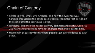 Chain of Custody
• Refers to who, what, when, where, and how the evidence was
handled throughout the entire case lifecycle. From the first person on
the scene until the court case is over.
• For digital evidence file hashes are very common and useful. Use SHA256 hashes to prove files have not changed from initial gather time.
• Have chain of custody forms where people sign over evidence to each
other.

 