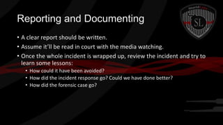 Reporting and Documenting
• A clear report should be written.
• Assume it’ll be read in court with the media watching.
• Once the whole incident is wrapped up, review the incident and try to
learn some lessons:
• How could it have been avoided?
• How did the incident response go? Could we have done better?
• How did the forensic case go?

 