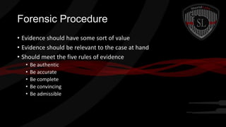 Forensic Procedure
• Evidence should have some sort of value
• Evidence should be relevant to the case at hand
• Should meet the five rules of evidence
•
•
•
•
•

Be authentic
Be accurate
Be complete
Be convincing
Be admissible

 
