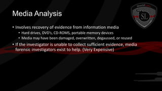 Media Analysis
• Involves recovery of evidence from information media
• Hard drives, DVD’s, CD-ROMS, portable memory devices
• Media may have been damaged, overwritten, degaussed, or reused

• If the investigator is unable to collect sufficient evidence, media
forensic investigators exist to help. (Very Expensive)

 
