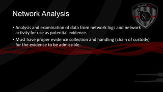 Network Analysis
• Analysis and examination of data from network logs and network
activity for use as potential evidence.
• Must have proper evidence collection and handling (chain of custody)
for the evidence to be admissible.

 