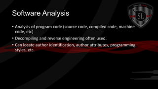 Software Analysis
• Analysis of program code (source code, compiled code, machine
code, etc)
• Decompiling and reverse engineering often used.
• Can locate author identification, author attributes, programming
styles, etc.

 