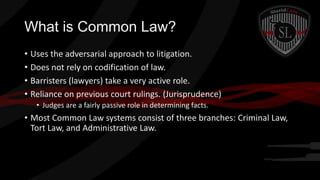What is Common Law?
• Uses the adversarial approach to litigation.
• Does not rely on codification of law.
• Barristers (lawyers) take a very active role.
• Reliance on previous court rulings. (Jurisprudence)
• Judges are a fairly passive role in determining facts.

• Most Common Law systems consist of three branches: Criminal Law,
Tort Law, and Administrative Law.

 