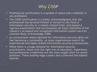 Why CISSP
 Professional certification is a symbol of status and credibility in
  any profession.
 The CISSP certification is a public acknowledgment that the
  professional has devoted himself or herself to the field of
  information security or a closely related field, and passed a
  rigorous examination that encompasses all major elements of the
  industry’s accepted and recognized information system security
  Common Body of Knowledge (CBK).
 An environment where demand for information security skills are
  fast becoming a commodity, as many organizations search for
  experienced and highly skilled information security professionals.
 While there is a huge demand for information security
  practitioners, those with the right mix of education, experience
  and professional credentials are the most sought after for senior
  positions. These leading-edge careers also command the highest
  salaries.
 