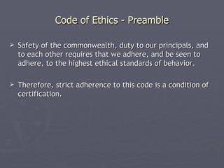 Code of Ethics - Preamble

   Safety of the commonwealth, duty to our principals, and
    to each other requires that we adhere, and be seen to
    adhere, to the highest ethical standards of behavior.

   Therefore, strict adherence to this code is a condition of
    certification.
 