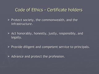 Code of Ethics - Certificate holders

   Protect society, the commonwealth, and the
    infrastructure.

   Act honorably, honestly, justly, responsibly, and
    legally.

   Provide diligent and competent service to principals.

   Advance and protect the profession.
 