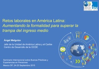 Seminario Internacional sobre Buenas Prácticas y
Experiencias en Pensiones
Mexico DF, 24-25 Septiembre 2015
Retos laborales en América Latina:
Aumentando la formalidad para superar la
trampa del ingreso medio
Ángel Melguizo
Jefe de la Unidad de América Latina y el Caribe
Centro de Desarrollo de la OCDE
 