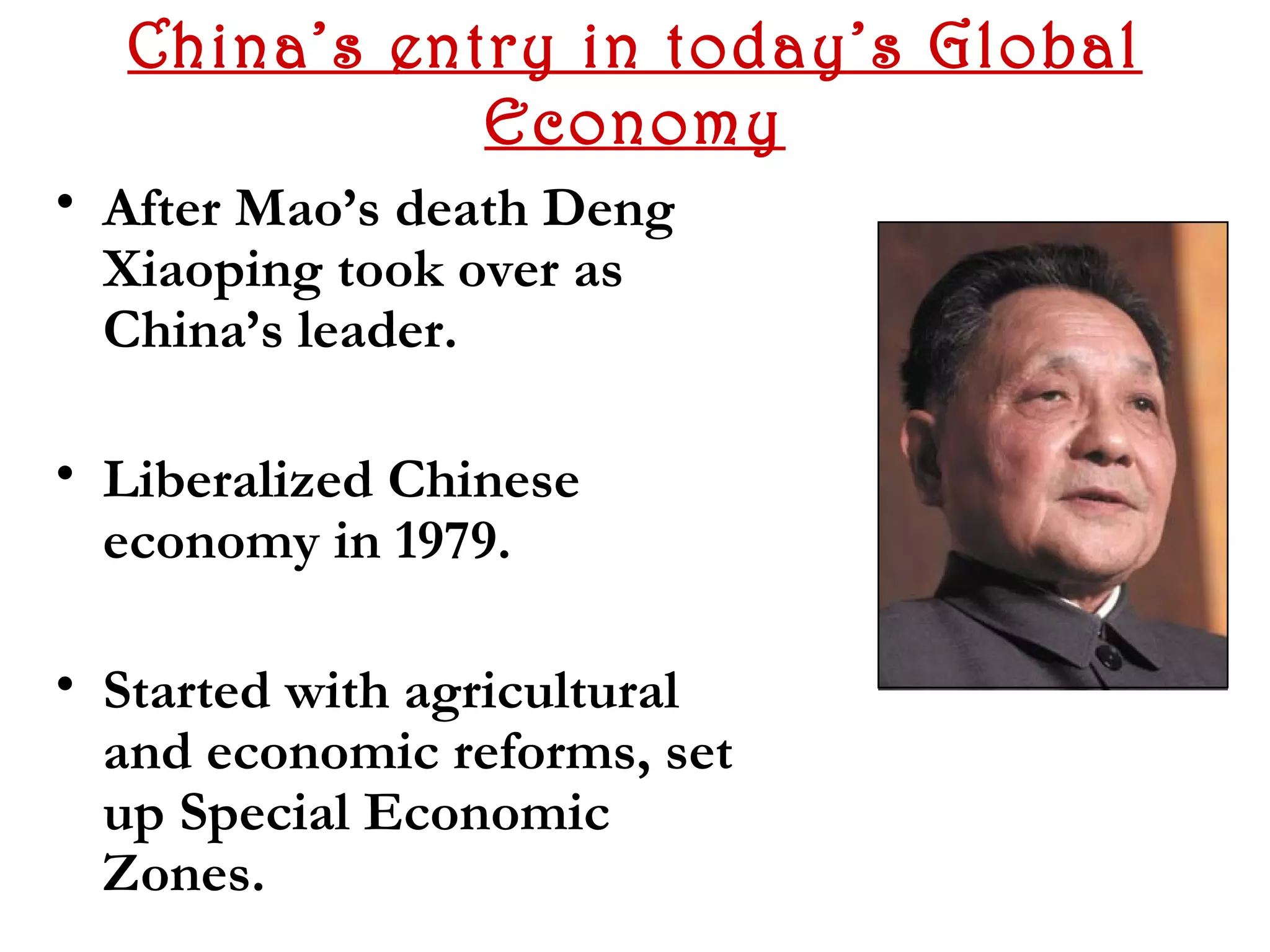 China’s entry in today’s Global
             Economy
• After Mao’s death Deng
  Xiaoping took over as
  China’s leader.

• Liberalized Chinese
  economy in 1979.

• Started with agricultural
  and economic reforms, set
  up Special Economic
  Zones.
 