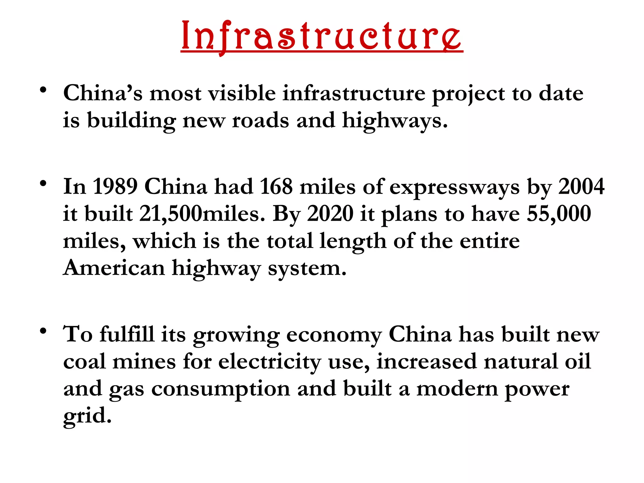 Infrastructure
• China’s most visible infrastructure project to date
  is building new roads and highways.

• In 1989 China had 168 miles of expressways by 2004
  it built 21,500miles. By 2020 it plans to have 55,000
  miles, which is the total length of the entire
  American highway system.

• To fulfill its growing economy China has built new
  coal mines for electricity use, increased natural oil
  and gas consumption and built a modern power
  grid.
 