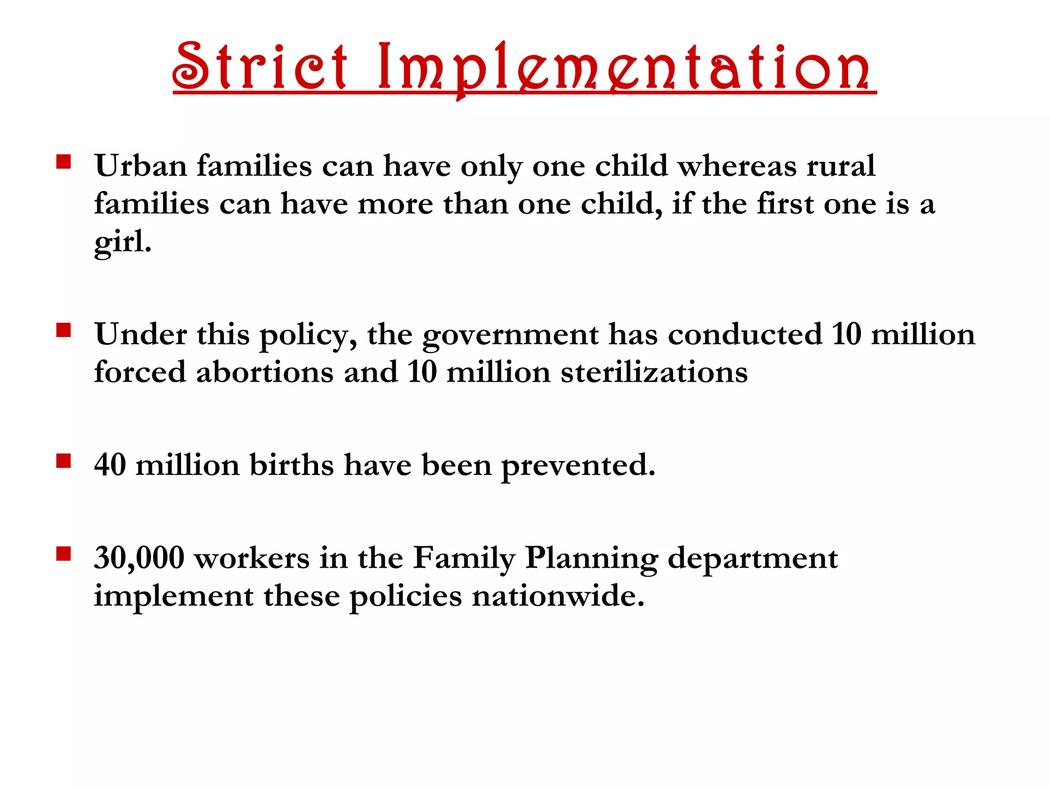 Strict Implementation
   Urban families can have only one child whereas rural
    families can have more than one child, if the first one is a
    girl.

   Under this policy, the government has conducted 10 million
    forced abortions and 10 million sterilizations

   40 million births have been prevented.

   30,000 workers in the Family Planning department
    implement these policies nationwide.
 