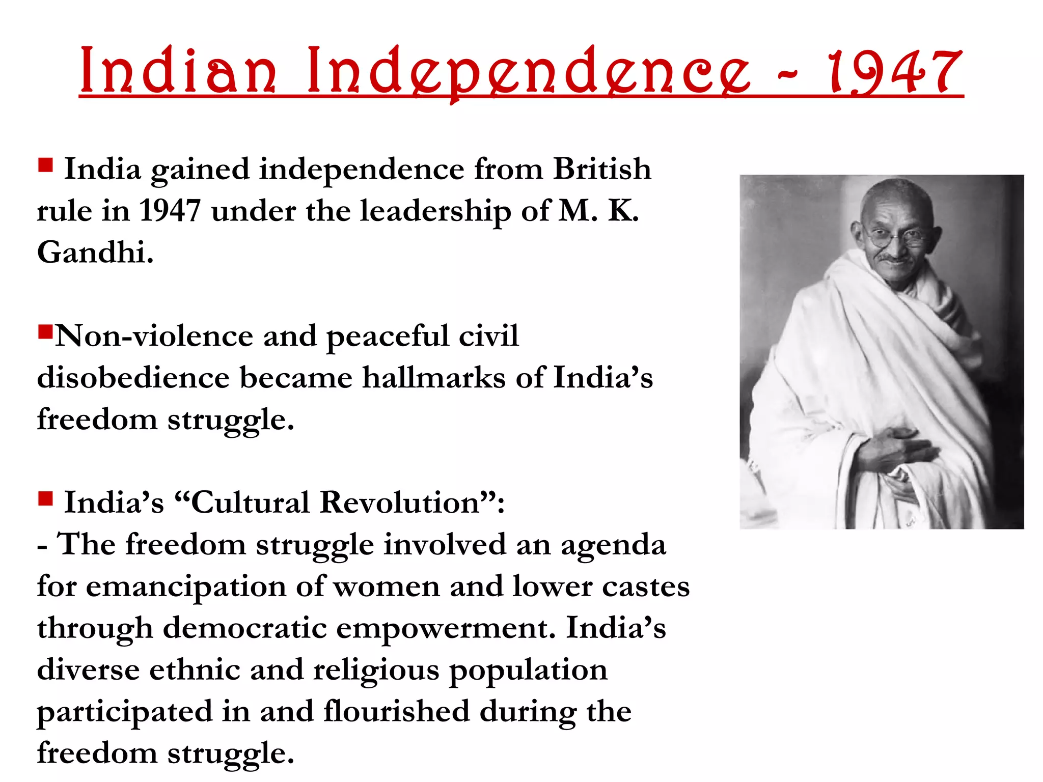 Indian Independence - 1947
 India gained independence from British
rule in 1947 under the leadership of M. K.
Gandhi.

Non-violence and peaceful civil
disobedience became hallmarks of India’s
freedom struggle.

 India’s “Cultural Revolution”:
- The freedom struggle involved an agenda
for emancipation of women and lower castes
through democratic empowerment. India’s
diverse ethnic and religious population
participated in and flourished during the
freedom struggle.
 