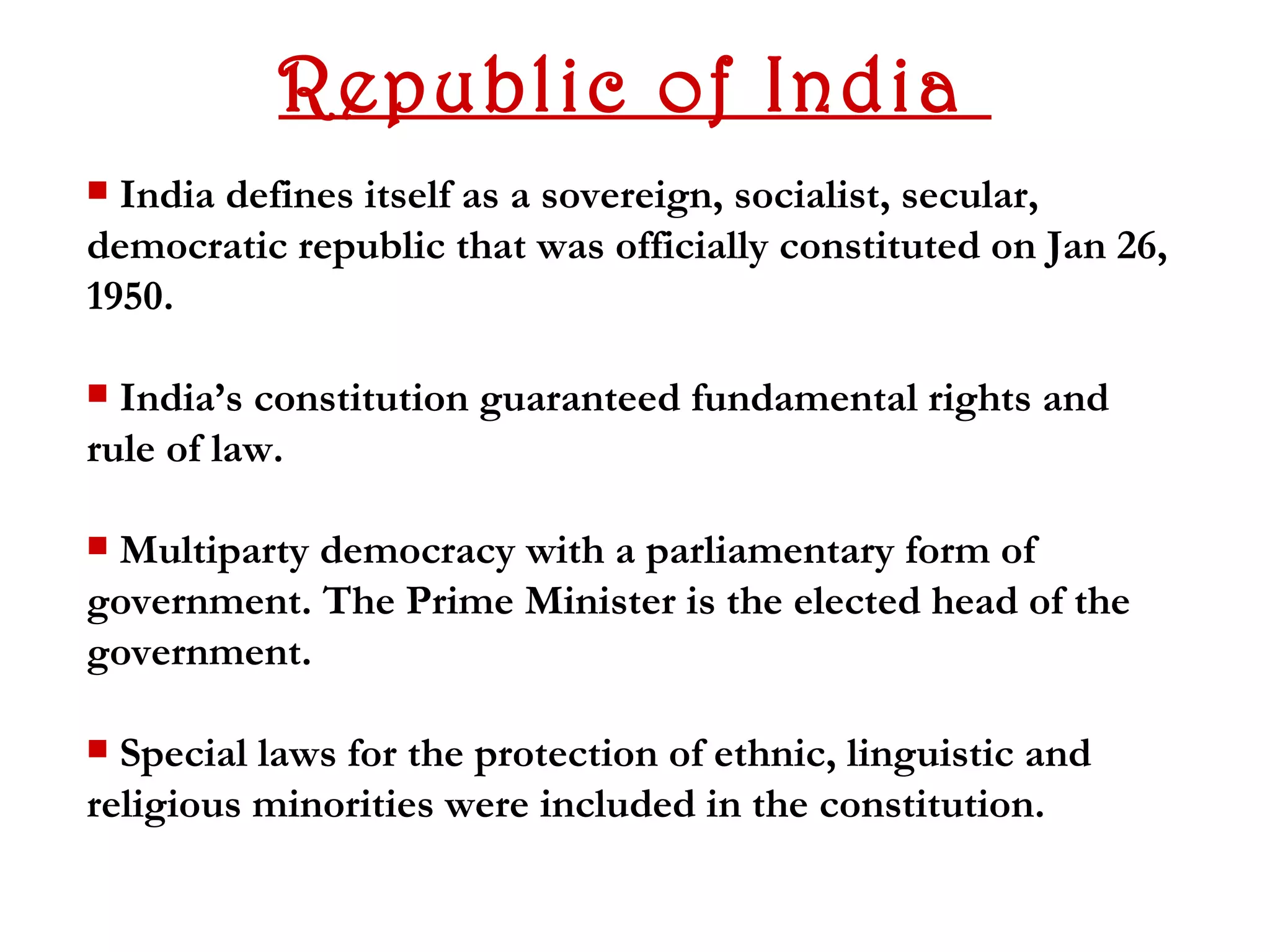 Republic of India
 India defines itself as a sovereign, socialist, secular,
democratic republic that was officially constituted on Jan 26,
1950.

 India’s constitution guaranteed fundamental rights and
rule of law.

Multiparty democracy with a parliamentary form of
government. The Prime Minister is the elected head of the
government.

 Special laws for the protection of ethnic, linguistic and
religious minorities were included in the constitution.
 