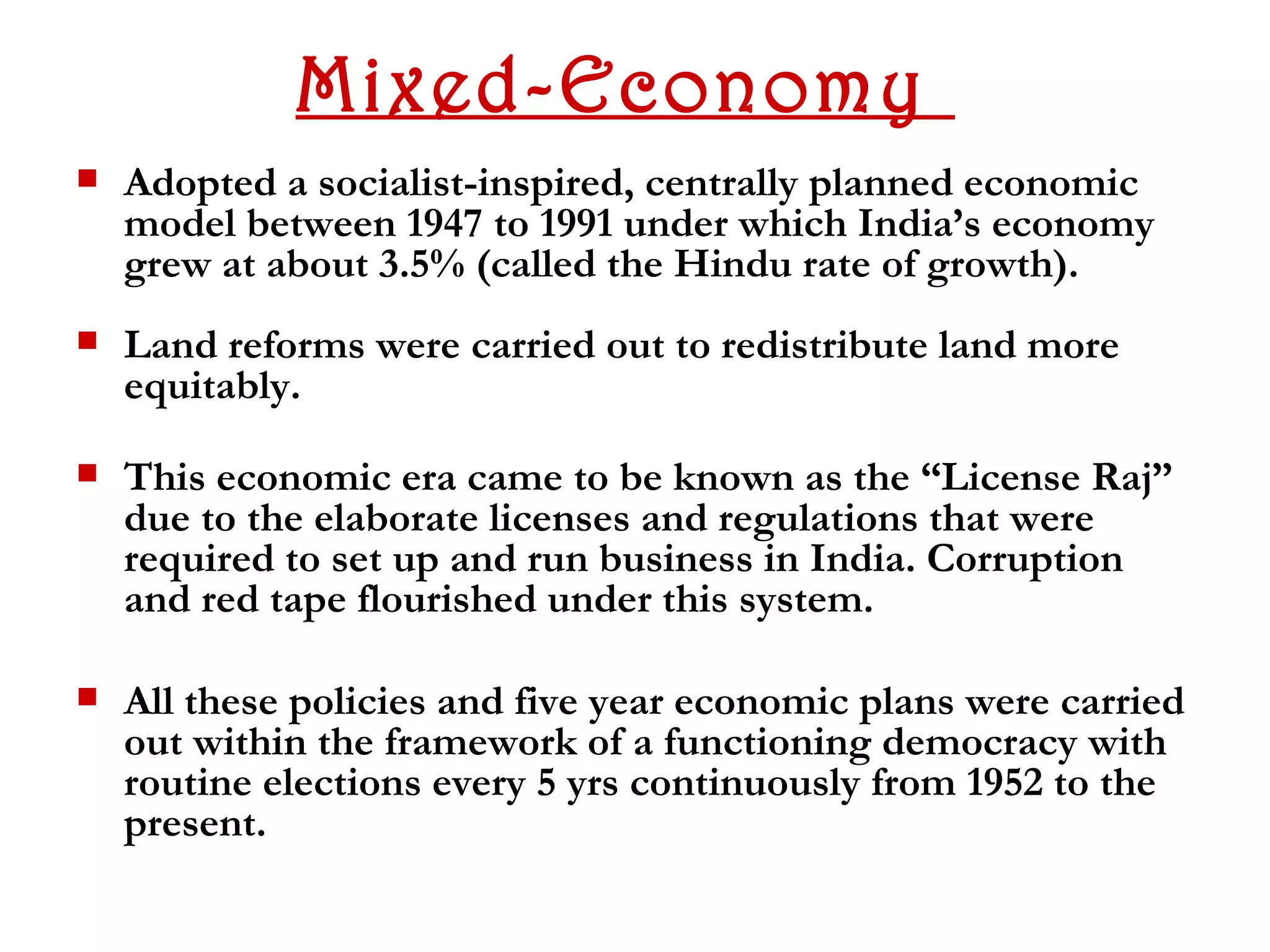 Mixed-Economy
   Adopted a socialist-inspired, centrally planned economic
    model between 1947 to 1991 under which India’s economy
    grew at about 3.5% (called the Hindu rate of growth).
   Land reforms were carried out to redistribute land more
    equitably.

   This economic era came to be known as the “License Raj”
    due to the elaborate licenses and regulations that were
    required to set up and run business in India. Corruption
    and red tape flourished under this system.

   All these policies and five year economic plans were carried
    out within the framework of a functioning democracy with
    routine elections every 5 yrs continuously from 1952 to the
    present.
 