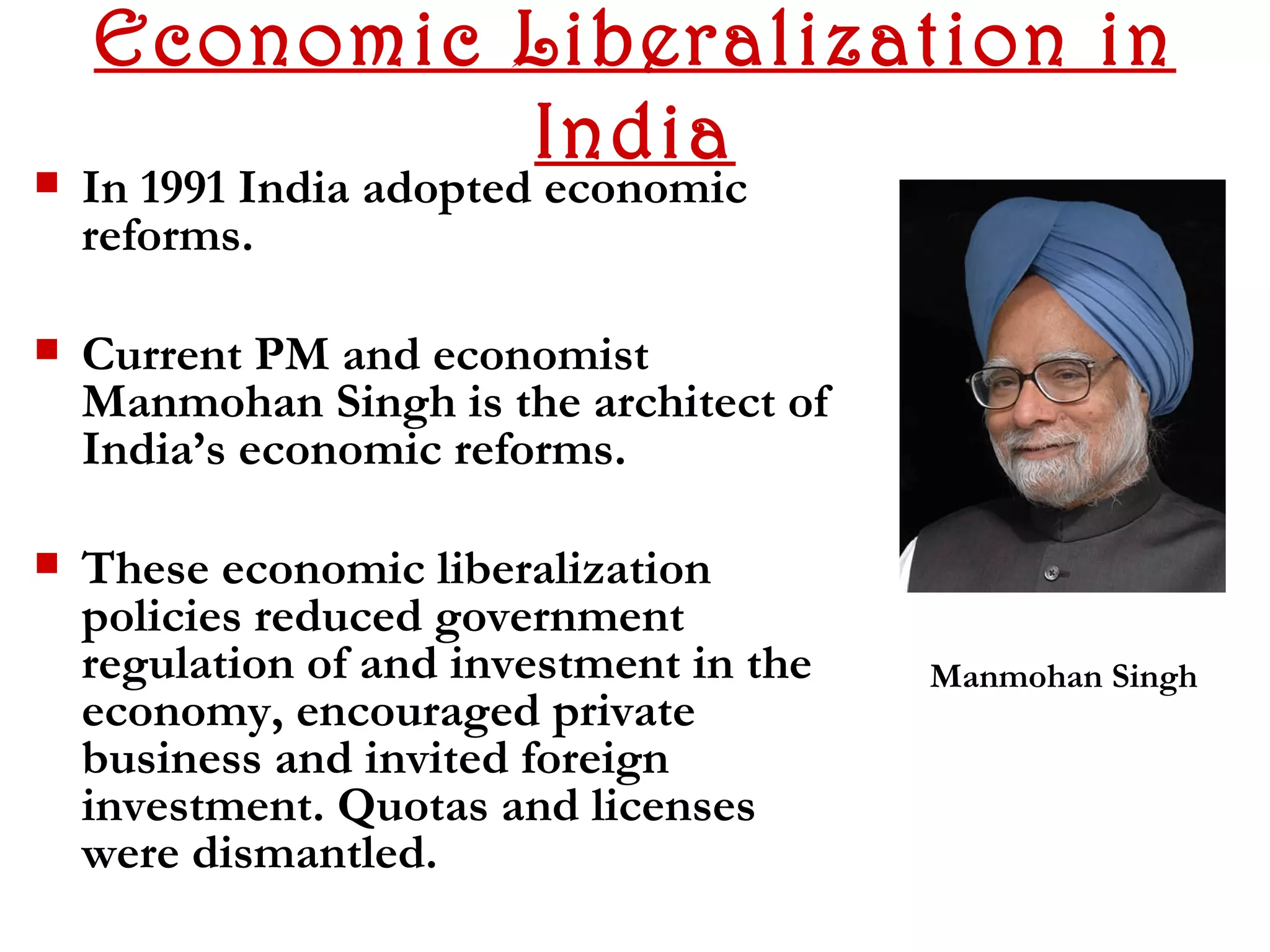 Economic Liberalization in
             India
   In 1991 India adopted economic
    reforms.

   Current PM and economist
    Manmohan Singh is the architect of
    India’s economic reforms.

   These economic liberalization
    policies reduced government
    regulation of and investment in the   Manmohan Singh
    economy, encouraged private
    business and invited foreign
    investment. Quotas and licenses
    were dismantled.
 