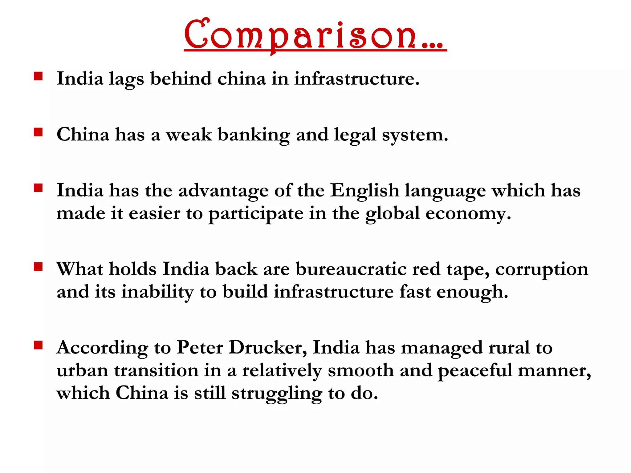 Comparison…
   India lags behind china in infrastructure.

   China has a weak banking and legal system.

   India has the advantage of the English language which has
    made it easier to participate in the global economy.

   What holds India back are bureaucratic red tape, corruption
    and its inability to build infrastructure fast enough.

   According to Peter Drucker, India has managed rural to
    urban transition in a relatively smooth and peaceful manner,
    which China is still struggling to do.
 