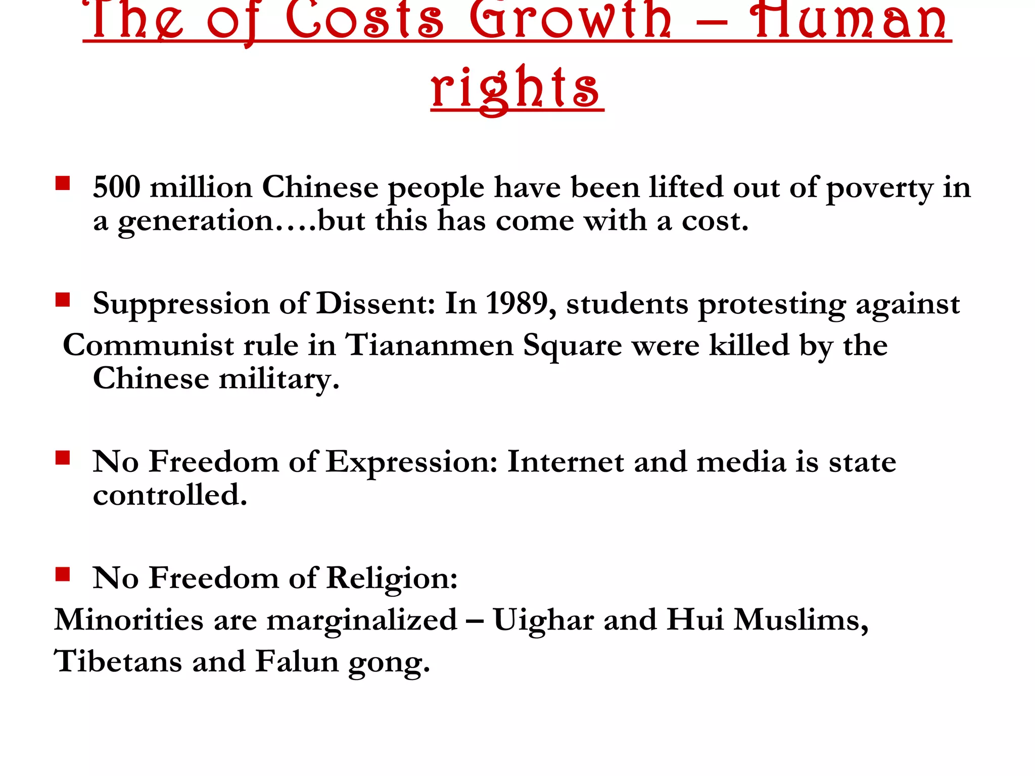 The of Costs Growth – Human
               rights
   500 million Chinese people have been lifted out of poverty in
    a generation….but this has come with a cost.

Suppression of Dissent: In 1989, students protesting against
Communist rule in Tiananmen Square were killed by the
 Chinese military.

   No Freedom of Expression: Internet and media is state
    controlled.

 No Freedom of Religion:
Minorities are marginalized – Uighar and Hui Muslims,
Tibetans and Falun gong.
 