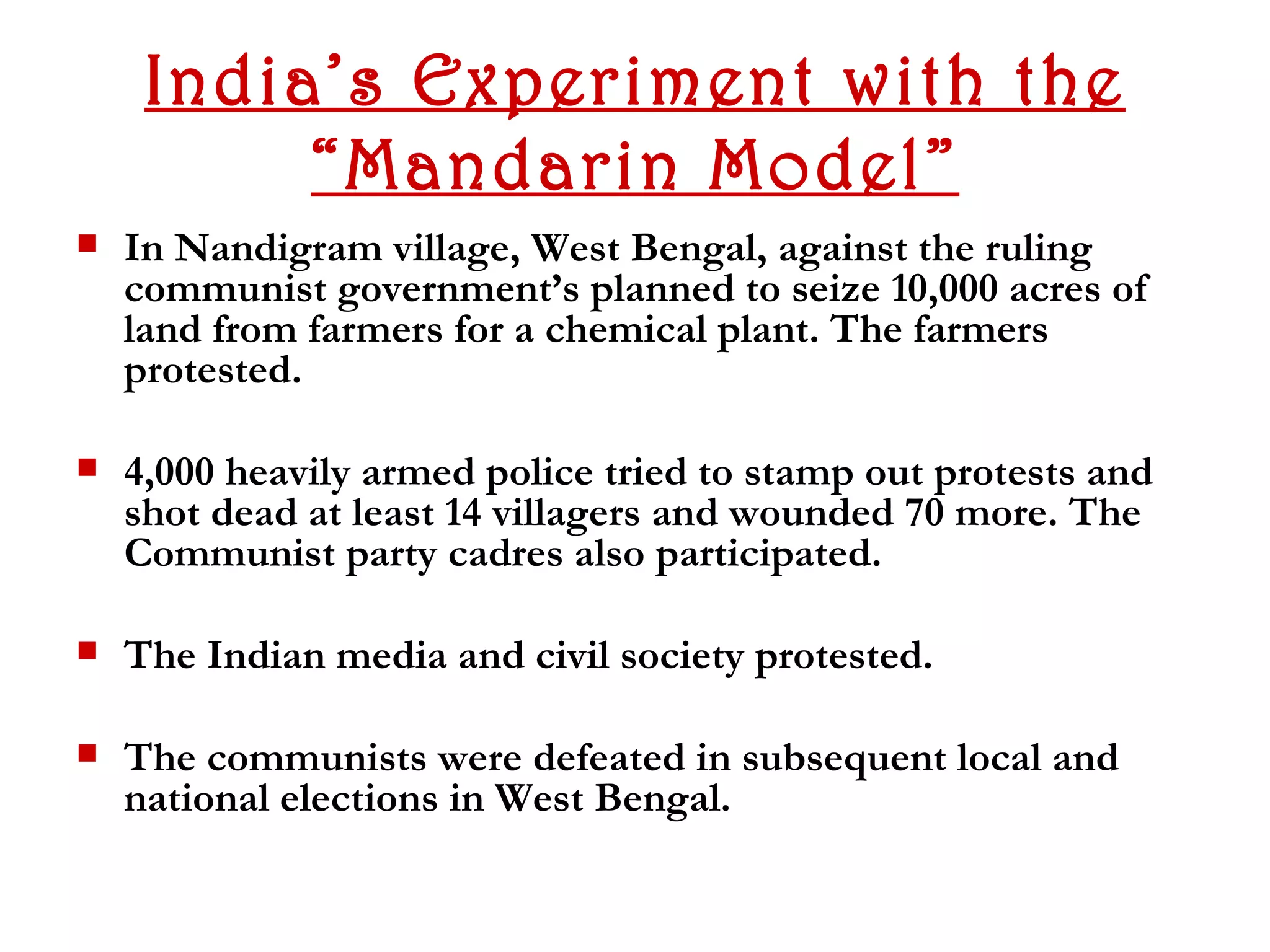India’s Experiment with the
          “Mandarin Model”
   In Nandigram village, West Bengal, against the ruling
    communist government’s planned to seize 10,000 acres of
    land from farmers for a chemical plant. The farmers
    protested.

   4,000 heavily armed police tried to stamp out protests and
    shot dead at least 14 villagers and wounded 70 more. The
    Communist party cadres also participated.

   The Indian media and civil society protested.

   The communists were defeated in subsequent local and
    national elections in West Bengal.
 