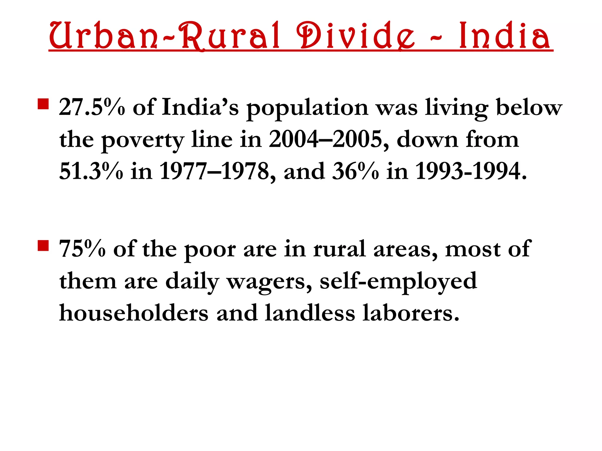 Urban-Rural Divide - India
   27.5% of India’s population was living below
    the poverty line in 2004–2005, down from
    51.3% in 1977–1978, and 36% in 1993-1994.

   75% of the poor are in rural areas, most of
    them are daily wagers, self-employed
    householders and landless laborers.
 