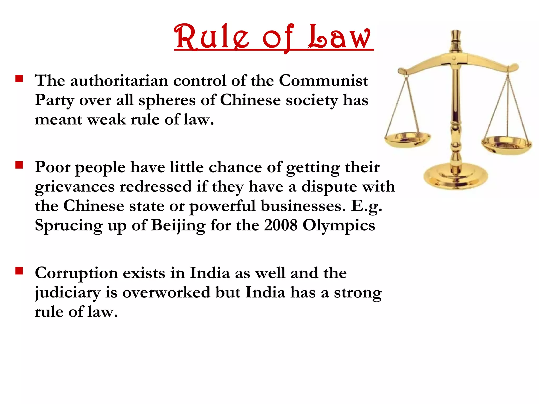Rule of Law
   The authoritarian control of the Communist
    Party over all spheres of Chinese society has
    meant weak rule of law.

   Poor people have little chance of getting their
    grievances redressed if they have a dispute with
    the Chinese state or powerful businesses. E.g.
    Sprucing up of Beijing for the 2008 Olympics

   Corruption exists in India as well and the
    judiciary is overworked but India has a strong
    rule of law.
 