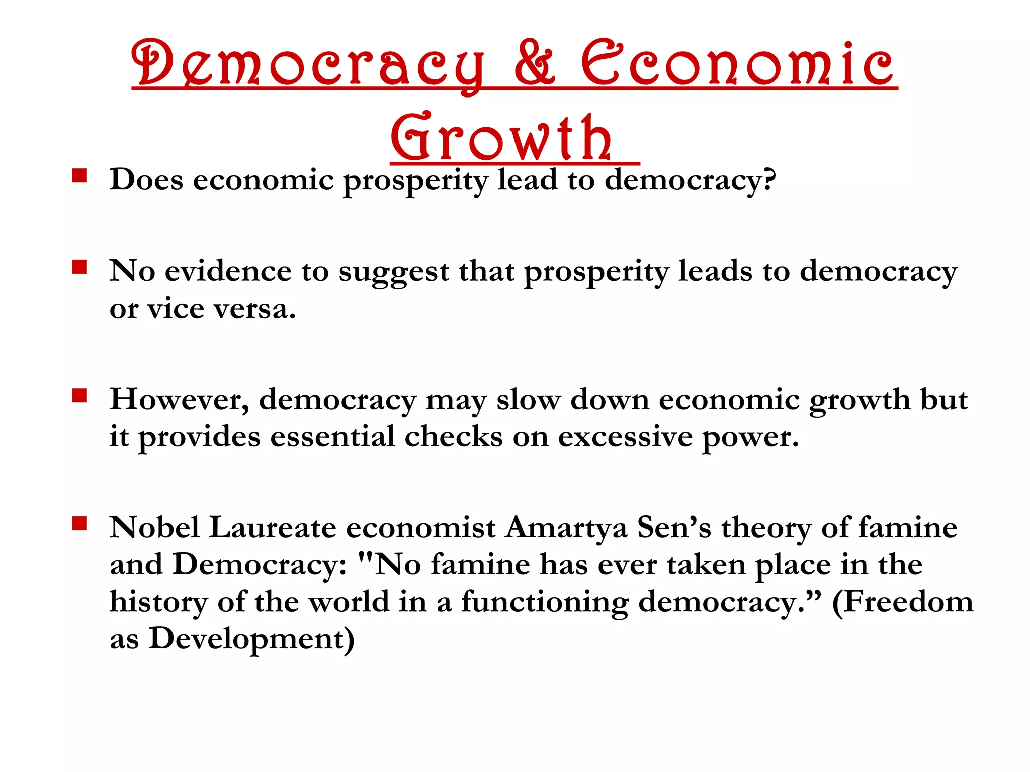 Democracy & Economic
                     Growthdemocracy?
   Does economic prosperity lead to

   No evidence to suggest that prosperity leads to democracy
    or vice versa.

   However, democracy may slow down economic growth but
    it provides essential checks on excessive power.

   Nobel Laureate economist Amartya Sen’s theory of famine
    and Democracy: "No famine has ever taken place in the
    history of the world in a functioning democracy.” (Freedom
    as Development)
 