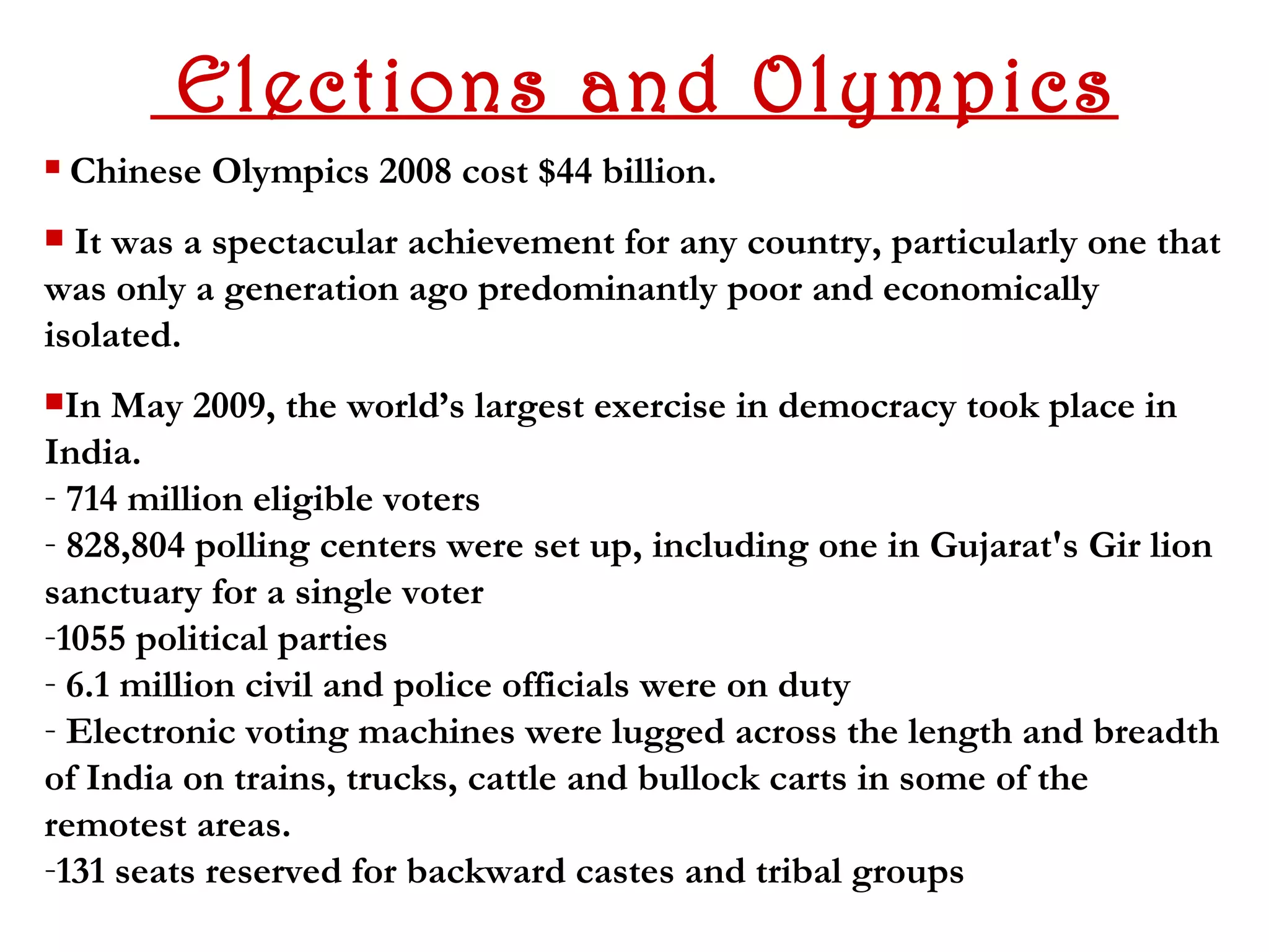 Elections and Olympics
   Chinese Olympics 2008 cost $44 billion.
 It was a spectacular achievement for any country, particularly one that
was only a generation ago predominantly poor and economically
isolated.
In  May 2009, the world’s largest exercise in democracy took place in
India.
- 714 million eligible voters
- 828,804 polling centers were set up, including one in Gujarat's Gir lion
sanctuary for a single voter
-1055 political parties
- 6.1 million civil and police officials were on duty
- Electronic voting machines were lugged across the length and breadth
of India on trains, trucks, cattle and bullock carts in some of the
remotest areas.
-131 seats reserved for backward castes and tribal groups
 